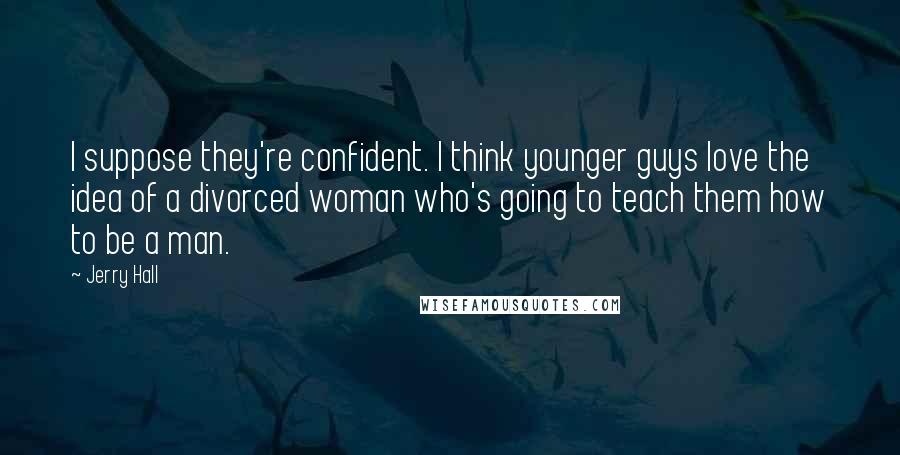 Jerry Hall Quotes: I suppose they're confident. I think younger guys love the idea of a divorced woman who's going to teach them how to be a man.