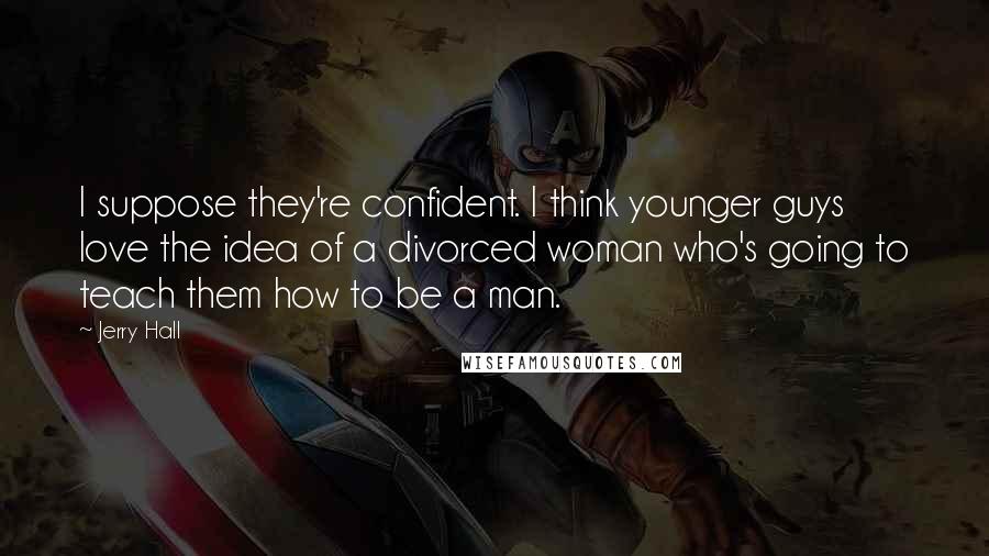 Jerry Hall Quotes: I suppose they're confident. I think younger guys love the idea of a divorced woman who's going to teach them how to be a man.