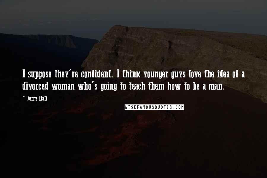 Jerry Hall Quotes: I suppose they're confident. I think younger guys love the idea of a divorced woman who's going to teach them how to be a man.