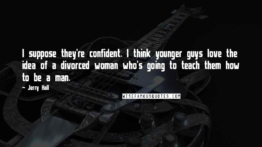 Jerry Hall Quotes: I suppose they're confident. I think younger guys love the idea of a divorced woman who's going to teach them how to be a man.