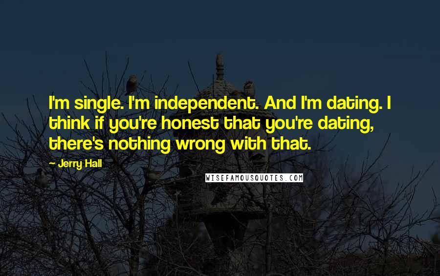 Jerry Hall Quotes: I'm single. I'm independent. And I'm dating. I think if you're honest that you're dating, there's nothing wrong with that.