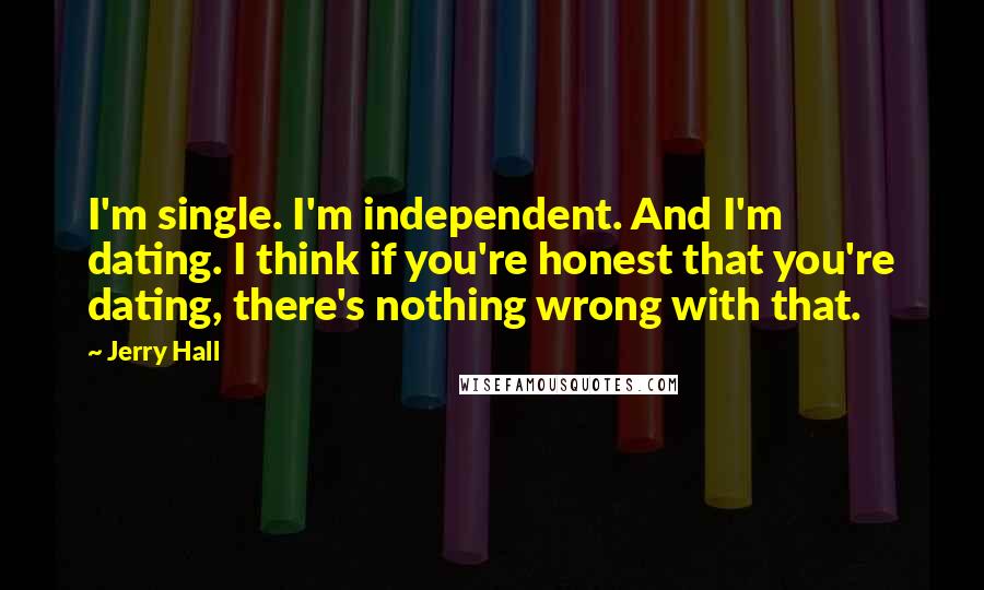 Jerry Hall Quotes: I'm single. I'm independent. And I'm dating. I think if you're honest that you're dating, there's nothing wrong with that.