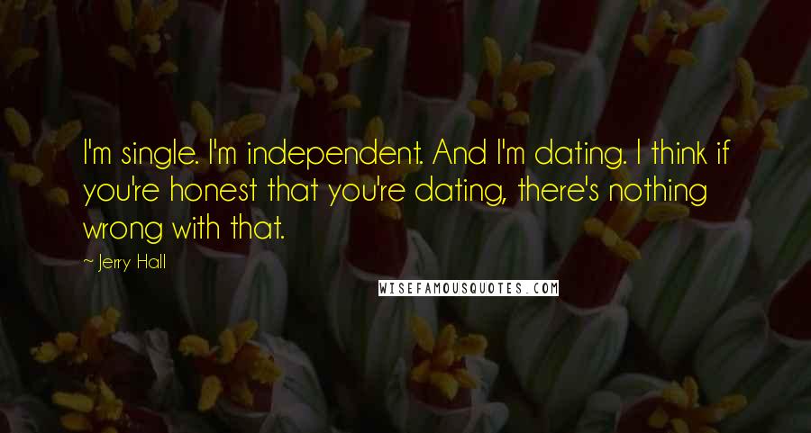Jerry Hall Quotes: I'm single. I'm independent. And I'm dating. I think if you're honest that you're dating, there's nothing wrong with that.