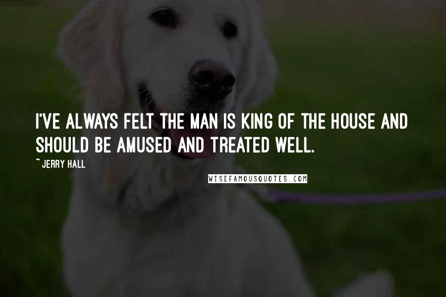 Jerry Hall Quotes: I've always felt the man is king of the house and should be amused and treated well.