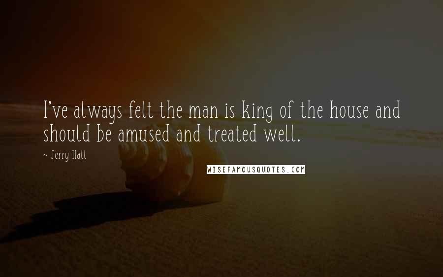 Jerry Hall Quotes: I've always felt the man is king of the house and should be amused and treated well.