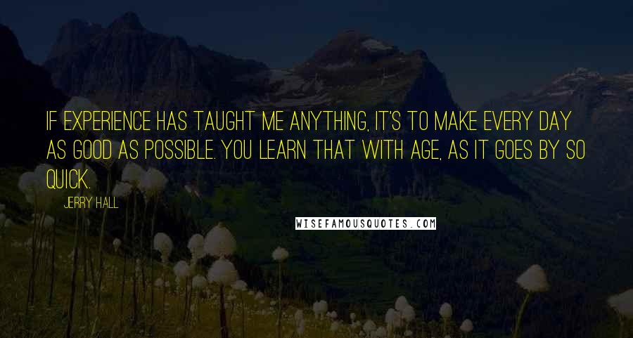 Jerry Hall Quotes: If experience has taught me anything, it's to make every day as good as possible. You learn that with age, as it goes by so quick.