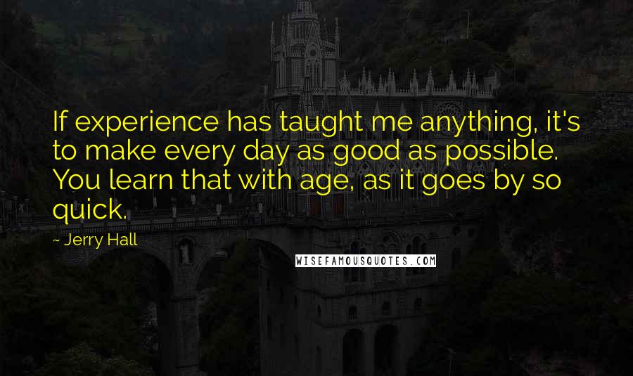 Jerry Hall Quotes: If experience has taught me anything, it's to make every day as good as possible. You learn that with age, as it goes by so quick.