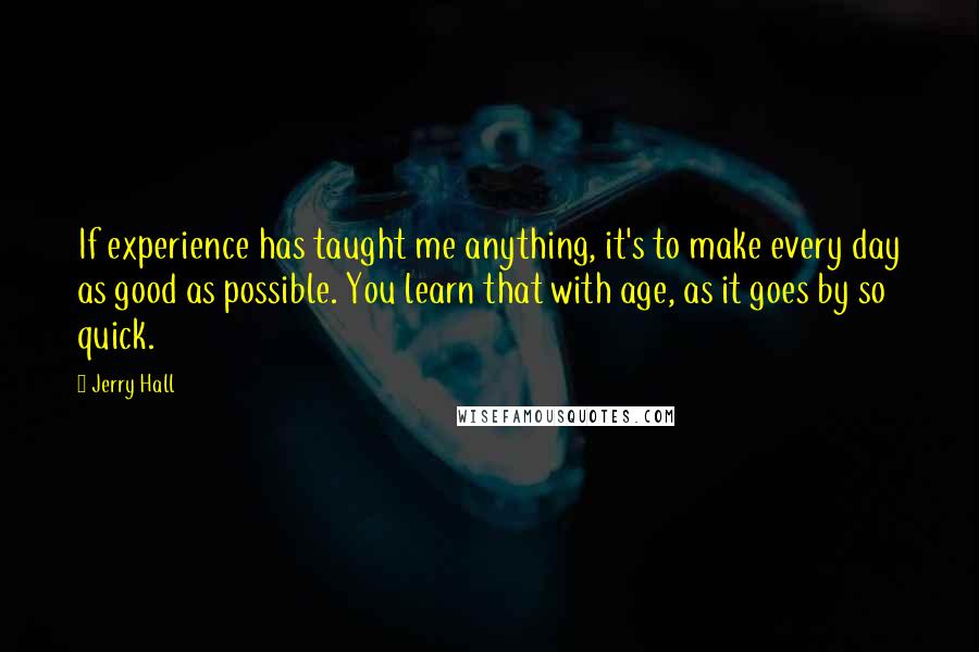 Jerry Hall Quotes: If experience has taught me anything, it's to make every day as good as possible. You learn that with age, as it goes by so quick.