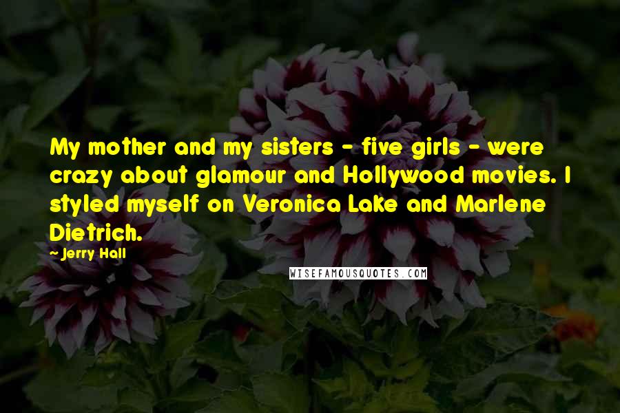 Jerry Hall Quotes: My mother and my sisters - five girls - were crazy about glamour and Hollywood movies. I styled myself on Veronica Lake and Marlene Dietrich.