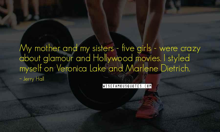 Jerry Hall Quotes: My mother and my sisters - five girls - were crazy about glamour and Hollywood movies. I styled myself on Veronica Lake and Marlene Dietrich.