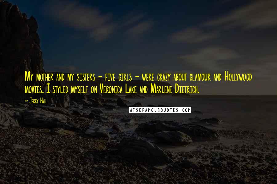 Jerry Hall Quotes: My mother and my sisters - five girls - were crazy about glamour and Hollywood movies. I styled myself on Veronica Lake and Marlene Dietrich.