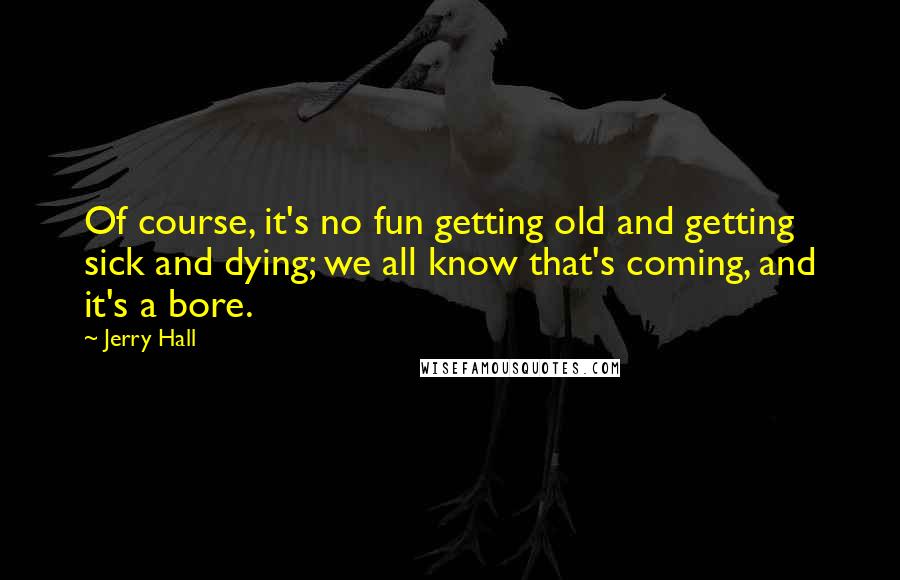 Jerry Hall Quotes: Of course, it's no fun getting old and getting sick and dying; we all know that's coming, and it's a bore.