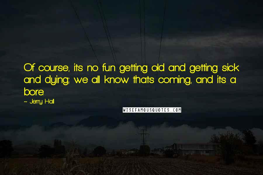 Jerry Hall Quotes: Of course, it's no fun getting old and getting sick and dying; we all know that's coming, and it's a bore.