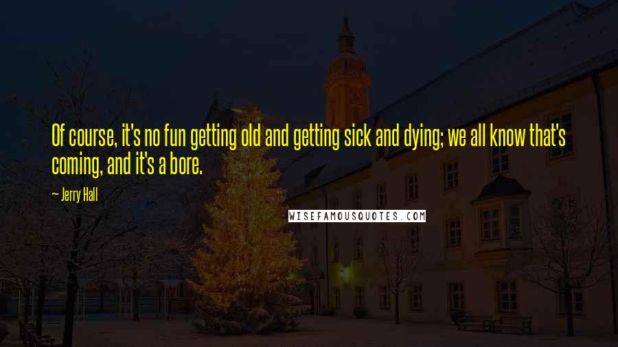 Jerry Hall Quotes: Of course, it's no fun getting old and getting sick and dying; we all know that's coming, and it's a bore.