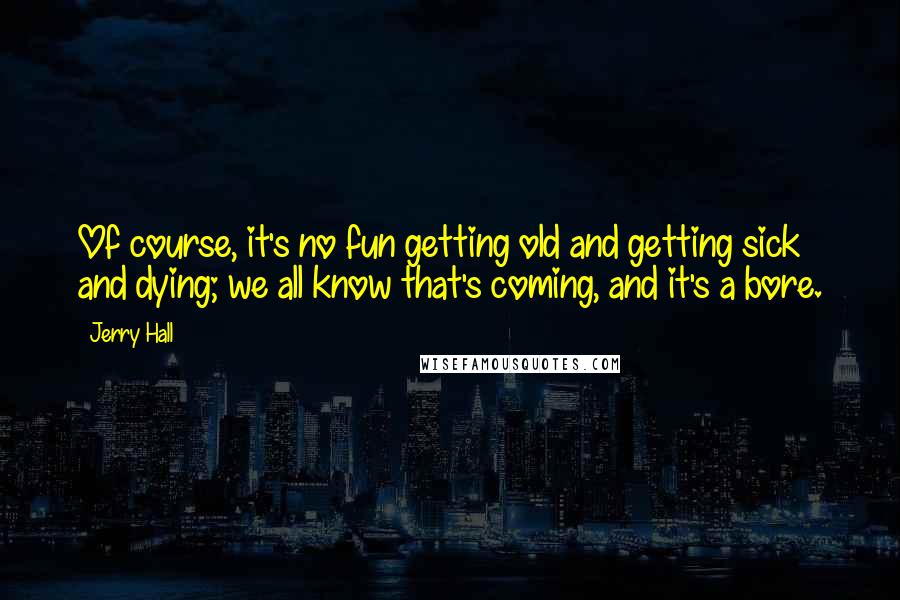 Jerry Hall Quotes: Of course, it's no fun getting old and getting sick and dying; we all know that's coming, and it's a bore.