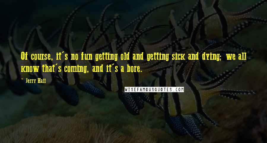 Jerry Hall Quotes: Of course, it's no fun getting old and getting sick and dying; we all know that's coming, and it's a bore.