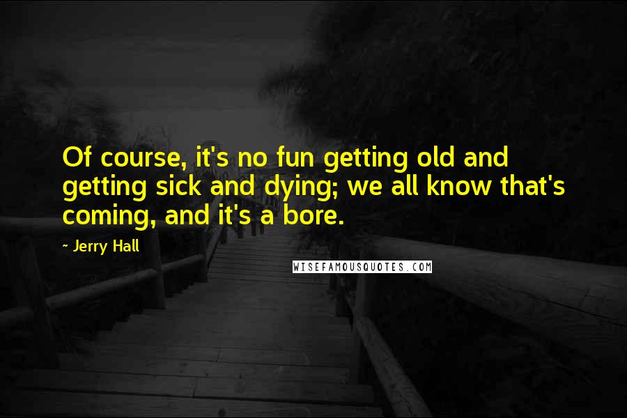 Jerry Hall Quotes: Of course, it's no fun getting old and getting sick and dying; we all know that's coming, and it's a bore.