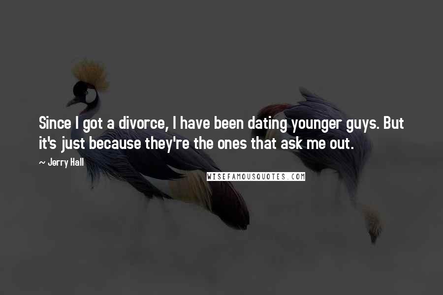 Jerry Hall Quotes: Since I got a divorce, I have been dating younger guys. But it's just because they're the ones that ask me out.