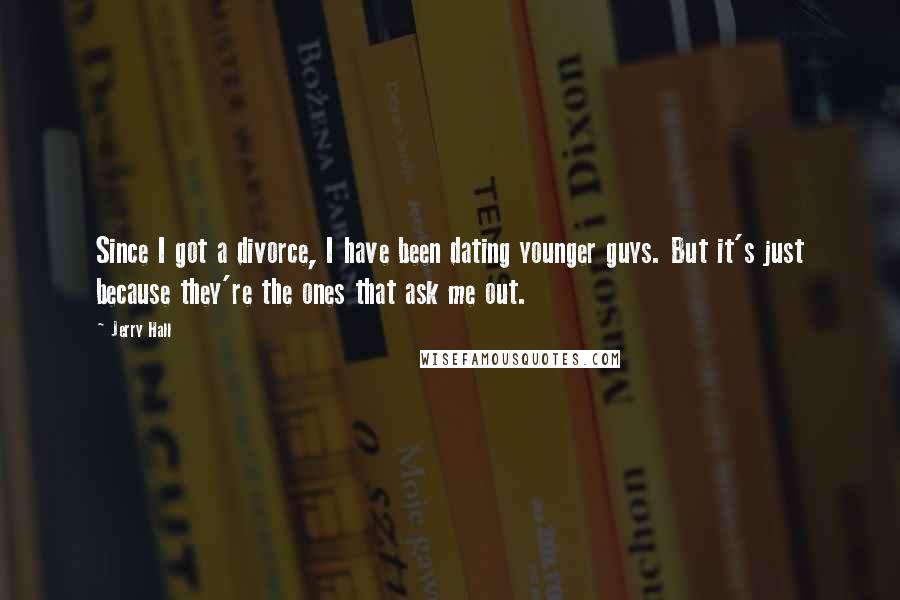 Jerry Hall Quotes: Since I got a divorce, I have been dating younger guys. But it's just because they're the ones that ask me out.
