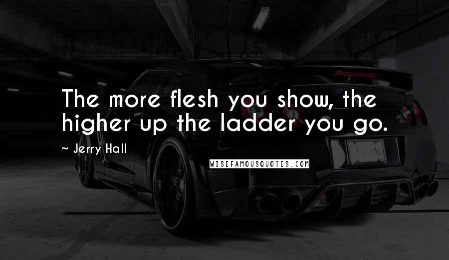 Jerry Hall Quotes: The more flesh you show, the higher up the ladder you go.