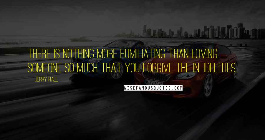 Jerry Hall Quotes: There is nothing more humiliating than loving someone so much that you forgive the infidelities.