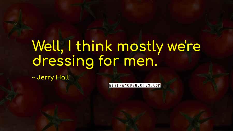 Jerry Hall Quotes: Well, I think mostly we're dressing for men.