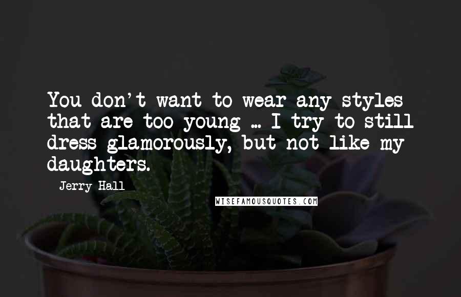 Jerry Hall Quotes: You don't want to wear any styles that are too young ... I try to still dress glamorously, but not like my daughters.