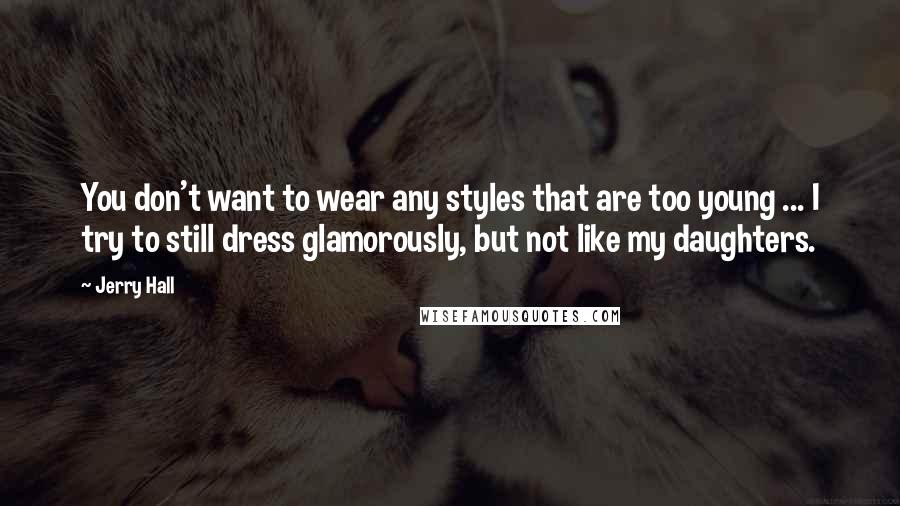 Jerry Hall Quotes: You don't want to wear any styles that are too young ... I try to still dress glamorously, but not like my daughters.