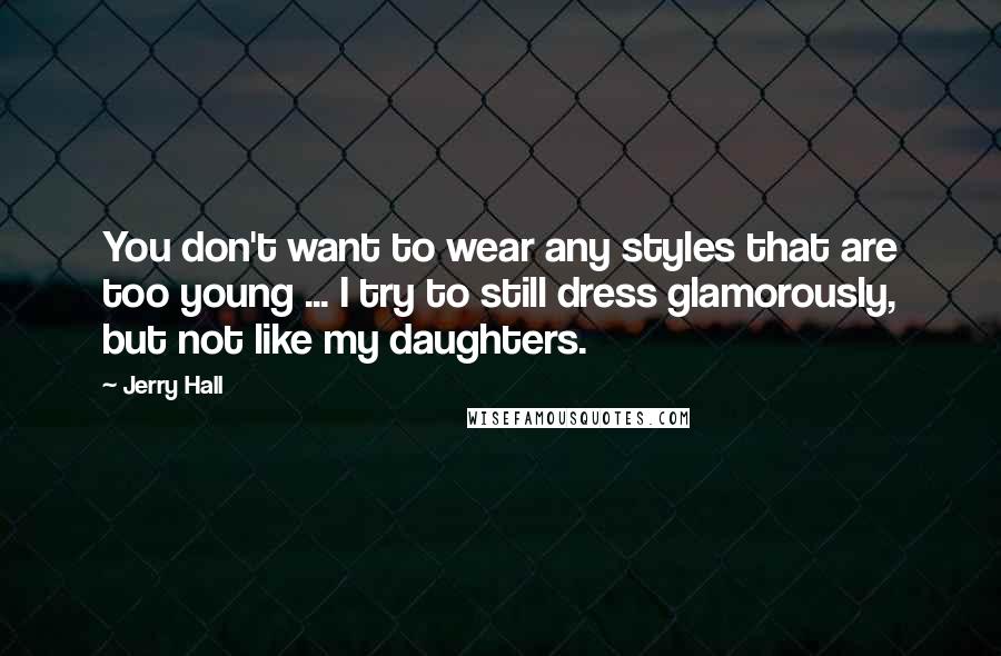 Jerry Hall Quotes: You don't want to wear any styles that are too young ... I try to still dress glamorously, but not like my daughters.
