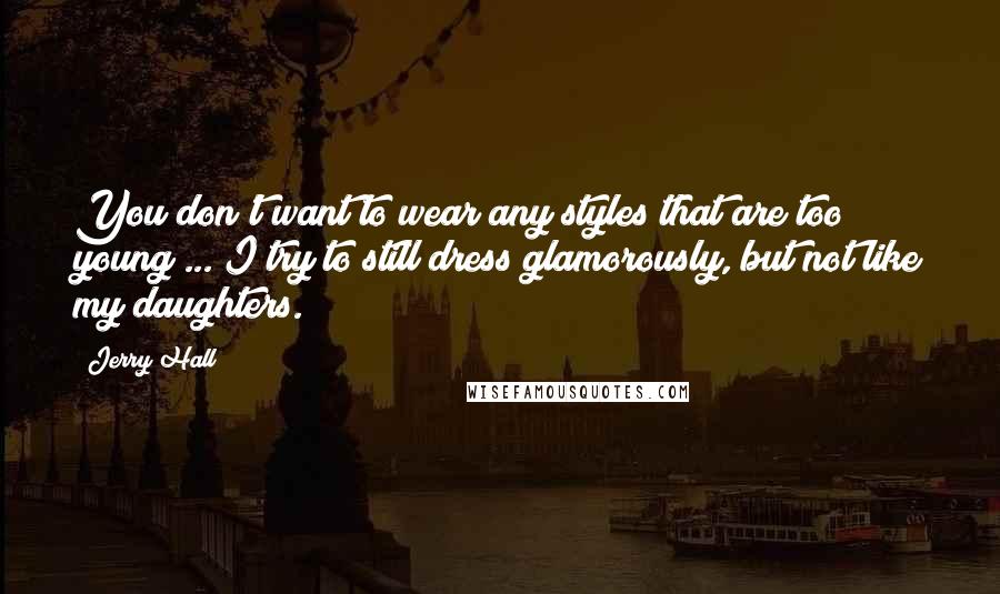 Jerry Hall Quotes: You don't want to wear any styles that are too young ... I try to still dress glamorously, but not like my daughters.