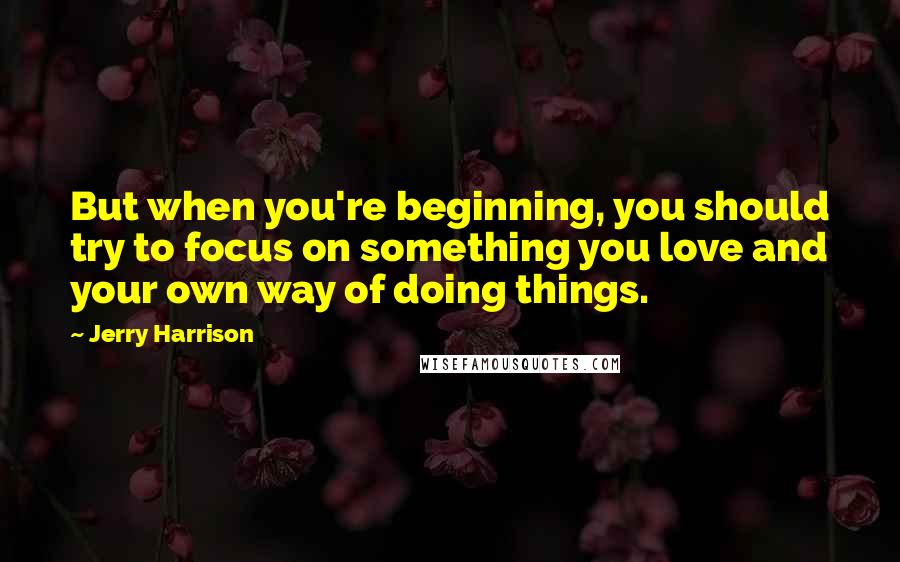 Jerry Harrison Quotes: But when you're beginning, you should try to focus on something you love and your own way of doing things.