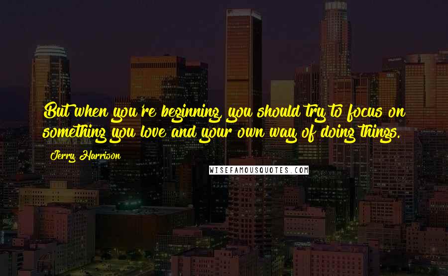 Jerry Harrison Quotes: But when you're beginning, you should try to focus on something you love and your own way of doing things.