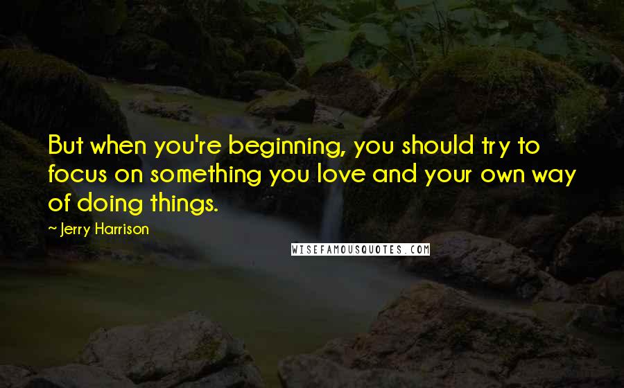 Jerry Harrison Quotes: But when you're beginning, you should try to focus on something you love and your own way of doing things.