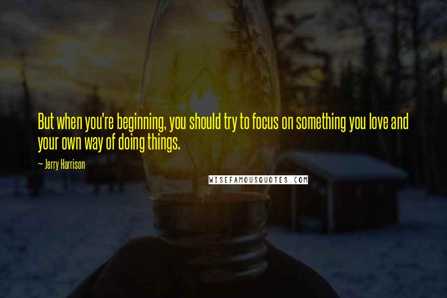 Jerry Harrison Quotes: But when you're beginning, you should try to focus on something you love and your own way of doing things.