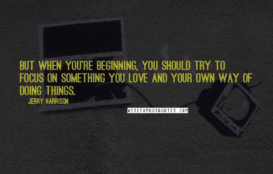 Jerry Harrison Quotes: But when you're beginning, you should try to focus on something you love and your own way of doing things.