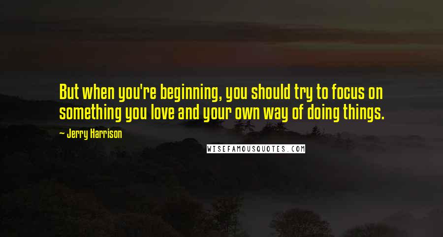 Jerry Harrison Quotes: But when you're beginning, you should try to focus on something you love and your own way of doing things.