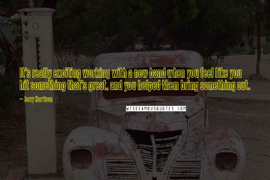 Jerry Harrison Quotes: It's really exciting working with a new band when you feel like you hit something that's great, and you helped them bring something out.