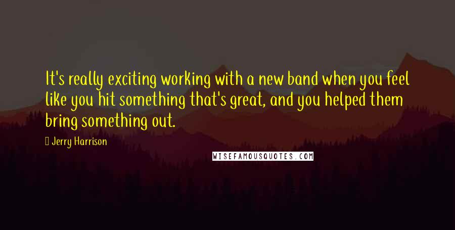 Jerry Harrison Quotes: It's really exciting working with a new band when you feel like you hit something that's great, and you helped them bring something out.