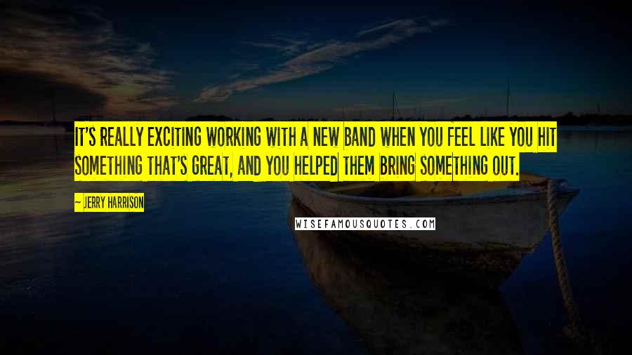 Jerry Harrison Quotes: It's really exciting working with a new band when you feel like you hit something that's great, and you helped them bring something out.