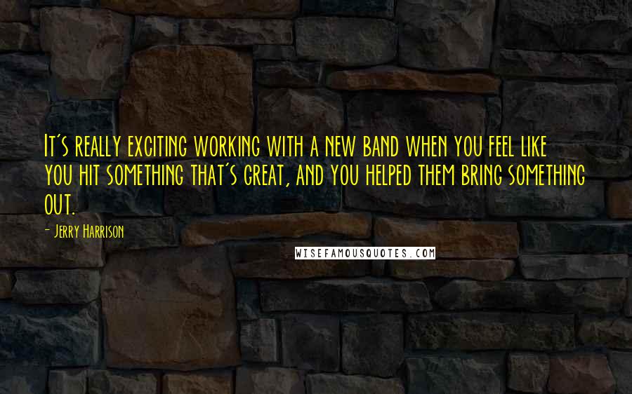 Jerry Harrison Quotes: It's really exciting working with a new band when you feel like you hit something that's great, and you helped them bring something out.