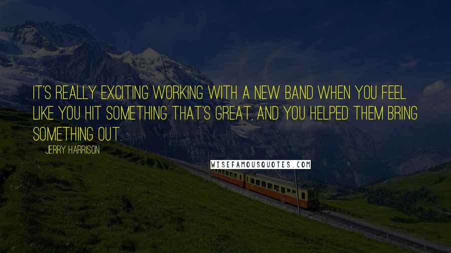 Jerry Harrison Quotes: It's really exciting working with a new band when you feel like you hit something that's great, and you helped them bring something out.