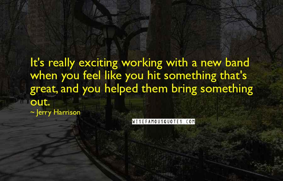 Jerry Harrison Quotes: It's really exciting working with a new band when you feel like you hit something that's great, and you helped them bring something out.