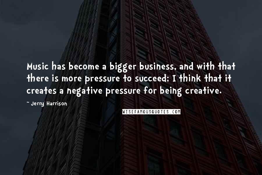 Jerry Harrison Quotes: Music has become a bigger business, and with that there is more pressure to succeed; I think that it creates a negative pressure for being creative.