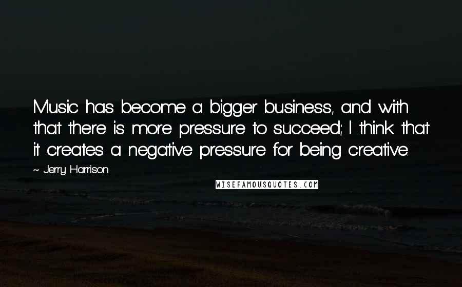 Jerry Harrison Quotes: Music has become a bigger business, and with that there is more pressure to succeed; I think that it creates a negative pressure for being creative.