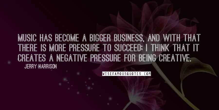 Jerry Harrison Quotes: Music has become a bigger business, and with that there is more pressure to succeed; I think that it creates a negative pressure for being creative.