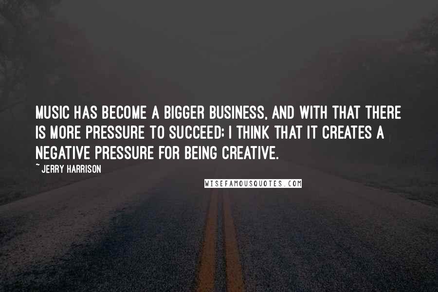 Jerry Harrison Quotes: Music has become a bigger business, and with that there is more pressure to succeed; I think that it creates a negative pressure for being creative.