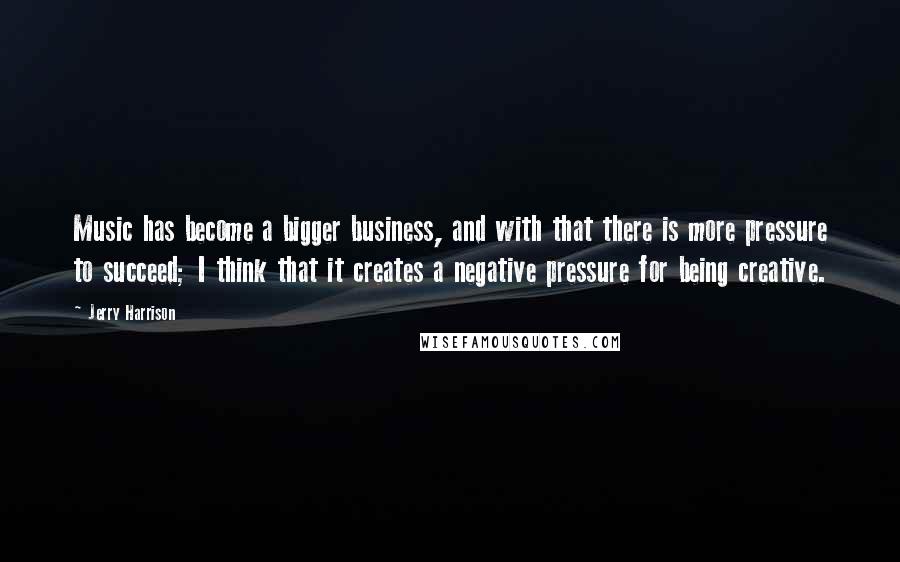 Jerry Harrison Quotes: Music has become a bigger business, and with that there is more pressure to succeed; I think that it creates a negative pressure for being creative.