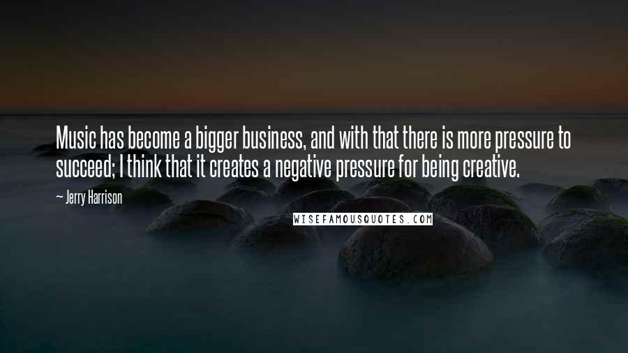 Jerry Harrison Quotes: Music has become a bigger business, and with that there is more pressure to succeed; I think that it creates a negative pressure for being creative.