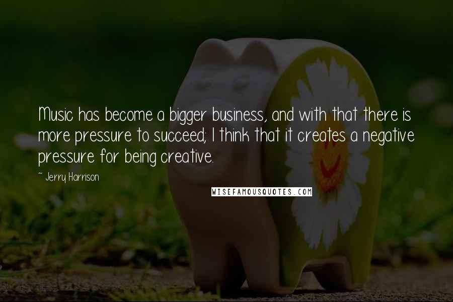 Jerry Harrison Quotes: Music has become a bigger business, and with that there is more pressure to succeed; I think that it creates a negative pressure for being creative.