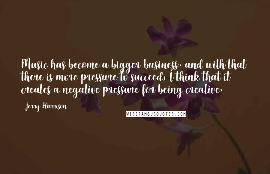Jerry Harrison Quotes: Music has become a bigger business, and with that there is more pressure to succeed; I think that it creates a negative pressure for being creative.